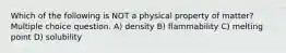 Which of the following is NOT a physical property of matter? Multiple choice question. A) density B) flammability C) melting point D) solubility