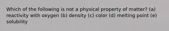 Which of the following is not a physical property of matter? (a) reactivity with oxygen (b) density (c) color (d) melting point (e) solubility