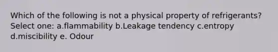 Which of the following is not a physical property of refrigerants? Select one: a.flammability b.Leakage tendency c.entropy d.miscibility e. Odour