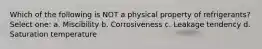 Which of the following is NOT a physical property of refrigerants? Select one: a. Miscibility b. Corrosiveness c. Leakage tendency d. Saturation temperature