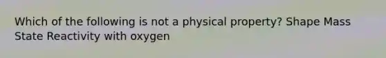 Which of the following is not a physical property? Shape Mass State Reactivity with oxygen