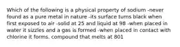 Which of the following is a physical property of sodium -never found as a pure metal in nature -its surface turns black when first exposed to air -solid at 25 and liquid at 98 -when placed in water it sizzles and a gas is formed -when placed in contact with chlorine it forms. compound that melts at 801