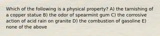 Which of the following is a physical property? A) the tarnishing of a copper statue B) the odor of spearmint gum C) the corrosive action of acid rain on granite D) the combustion of gasoline E) none of the above