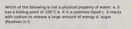 Which of the following is not a physical property of water: a. it has a boiling point of 100°C b. it is a colorless liquid c. it reacts with sodium to release a large amount of energy d. sugar dissolves in it