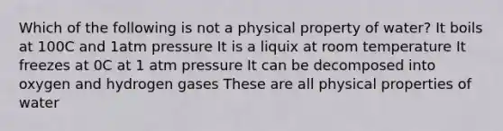 Which of the following is not a physical property of water? It boils at 100C and 1atm pressure It is a liquix at room temperature It freezes at 0C at 1 atm pressure It can be decomposed into oxygen and hydrogen gases These are all physical properties of water