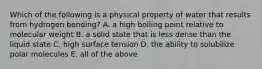 Which of the following is a physical property of water that results from hydrogen bonding? A. a high boiling point relative to molecular weight B. a solid state that is less dense than the liquid state C. high surface tension D. the ability to solubilize polar molecules E. all of the above