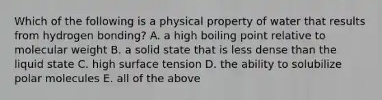 Which of the following is a physical property of water that results from hydrogen bonding? A. a high boiling point relative to molecular weight B. a solid state that is less dense than the liquid state C. high surface tension D. the ability to solubilize polar molecules E. all of the above