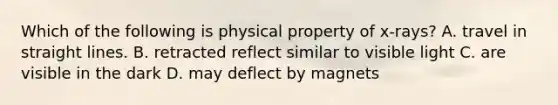 Which of the following is physical property of x-rays? A. travel in straight lines. B. retracted reflect similar to visible light C. are visible in the dark D. may deflect by magnets