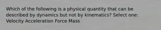 Which of the following is a physical quantity that can be described by dynamics but not by kinematics? Select one: Velocity Acceleration Force Mass