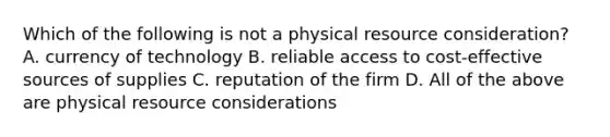 Which of the following is not a physical resource consideration? A. currency of technology B. reliable access to cost-effective sources of supplies C. reputation of the firm D. All of the above are physical resource considerations