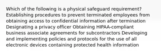 Which of the following is a physical safeguard requirement? Establishing procedures to prevent terminated employees from obtaining access to confidential information after termination Designating a privacy officer Obtaining HIPAA-compliant business associate agreements for subcontractors Developing and implementing policies and protocols for the use of all electronic devices containing protected health information