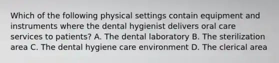 Which of the following physical settings contain equipment and instruments where the dental hygienist delivers oral care services to patients? A. The dental laboratory B. The sterilization area C. The dental hygiene care environment D. The clerical area