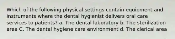 Which of the following physical settings contain equipment and instruments where the dental hygienist delivers oral care services to patients? a. The dental laboratory b. The sterilization area C. The dental hygiene care environment d. The clerical area