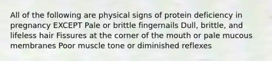 All of the following are physical signs of protein deficiency in pregnancy EXCEPT Pale or brittle fingernails Dull, brittle, and lifeless hair Fissures at the corner of the mouth or pale mucous membranes Poor muscle tone or diminished reflexes