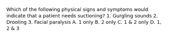 Which of the following physical signs and symptoms would indicate that a patient needs suctioning? 1. Gurgling sounds 2. Drooling 3. Facial paralysis A. 1 only B. 2 only C. 1 & 2 only D. 1, 2 & 3