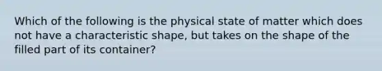 Which of the following is the physical state of matter which does not have a characteristic shape, but takes on the shape of the filled part of its container?