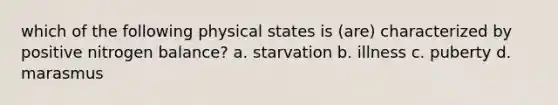 which of the following physical states is (are) characterized by positive nitrogen balance? a. starvation b. illness c. puberty d. marasmus