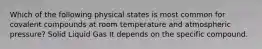 Which of the following physical states is most common for covalent compounds at room temperature and atmospheric pressure? Solid Liquid Gas It depends on the specific compound.