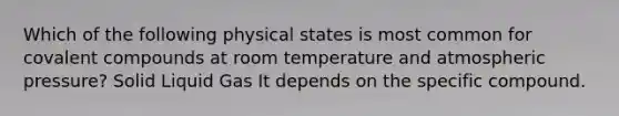 Which of the following physical states is most common for covalent compounds at room temperature and atmospheric pressure? Solid Liquid Gas It depends on the specific compound.