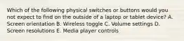 Which of the following physical switches or buttons would you not expect to find on the outside of a laptop or tablet device? A. Screen orientation B. Wireless toggle C. Volume settings D. Screen resolutions E. Media player controls