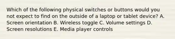 Which of the following physical switches or buttons would you not expect to find on the outside of a laptop or tablet device? A. Screen orientation B. Wireless toggle C. Volume settings D. Screen resolutions E. Media player controls