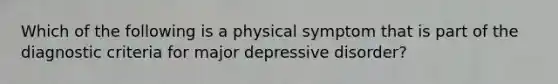 Which of the following is a physical symptom that is part of the diagnostic criteria for major depressive disorder?