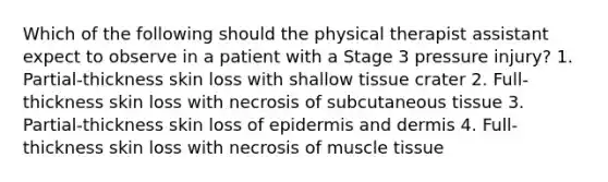 Which of the following should the physical therapist assistant expect to observe in a patient with a Stage 3 pressure injury? 1. Partial-thickness skin loss with shallow tissue crater 2. Full-thickness skin loss with necrosis of subcutaneous tissue 3. Partial-thickness skin loss of epidermis and dermis 4. Full-thickness skin loss with necrosis of muscle tissue