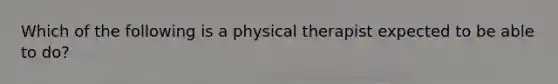 Which of the following is a physical therapist expected to be able to do?