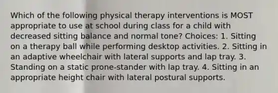 Which of the following physical therapy interventions is MOST appropriate to use at school during class for a child with decreased sitting balance and normal tone? Choices: 1. Sitting on a therapy ball while performing desktop activities. 2. Sitting in an adaptive wheelchair with lateral supports and lap tray. 3. Standing on a static prone-stander with lap tray. 4. Sitting in an appropriate height chair with lateral postural supports.