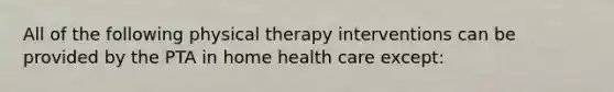 All of the following physical therapy interventions can be provided by the PTA in home health care except: