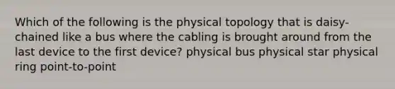 Which of the following is the physical topology that is daisy-chained like a bus where the cabling is brought around from the last device to the first device? physical bus physical star physical ring point-to-point