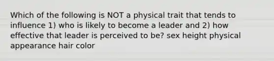 Which of the following is NOT a physical trait that tends to influence 1) who is likely to become a leader and 2) how effective that leader is perceived to be? sex height physical appearance hair color