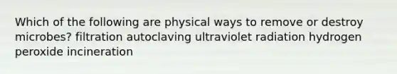 Which of the following are physical ways to remove or destroy microbes? filtration autoclaving ultraviolet radiation hydrogen peroxide incineration