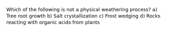 Which of the following is not a physical weathering process? a) Tree root growth b) Salt crystallization c) Frost wedging d) Rocks reacting with organic acids from plants