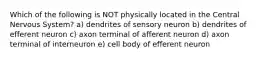 Which of the following is NOT physically located in the Central Nervous System? a) dendrites of sensory neuron b) dendrites of efferent neuron c) axon terminal of afferent neuron d) axon terminal of interneuron e) cell body of efferent neuron