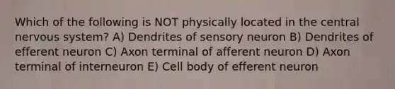 Which of the following is NOT physically located in the central nervous system? A) Dendrites of sensory neuron B) Dendrites of efferent neuron C) Axon terminal of afferent neuron D) Axon terminal of interneuron E) Cell body of efferent neuron