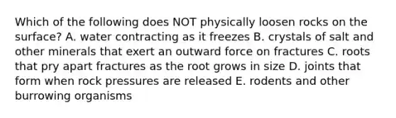 Which of the following does NOT physically loosen rocks on the surface? A. water contracting as it freezes B. crystals of salt and other minerals that exert an outward force on fractures C. roots that pry apart fractures as the root grows in size D. joints that form when rock pressures are released E. rodents and other burrowing organisms