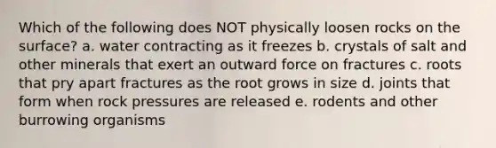 Which of the following does NOT physically loosen rocks on the surface? a. water contracting as it freezes b. crystals of salt and other minerals that exert an outward force on fractures c. roots that pry apart fractures as the root grows in size d. joints that form when rock pressures are released e. rodents and other burrowing organisms