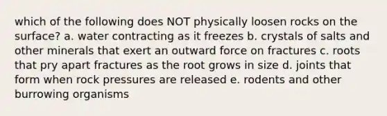 which of the following does NOT physically loosen rocks on the surface? a. water contracting as it freezes b. crystals of salts and other minerals that exert an outward force on fractures c. roots that pry apart fractures as the root grows in size d. joints that form when rock pressures are released e. rodents and other burrowing organisms