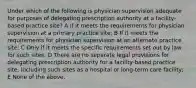 Under which of the following is physician supervision adequate for purposes of delegating prescription authority at a facility-based practice site? A If it meets the requirements for physician supervision at a primary practice site; B If it meets the requirements for physician supervision at an alternate practice site; C Only if it meets the specific requirements set out by law for such sites; D There are no separate legal provisions for delegating prescription authority for a facility-based practice site, including such sites as a hospital or long-term care facility; E None of the above.