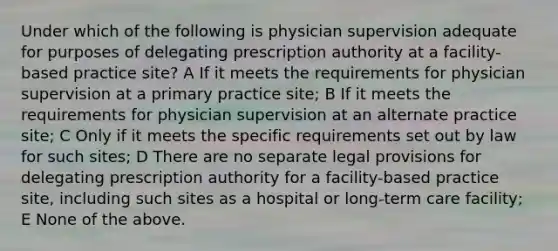 Under which of the following is physician supervision adequate for purposes of delegating prescription authority at a facility-based practice site? A If it meets the requirements for physician supervision at a primary practice site; B If it meets the requirements for physician supervision at an alternate practice site; C Only if it meets the specific requirements set out by law for such sites; D There are no separate legal provisions for delegating prescription authority for a facility-based practice site, including such sites as a hospital or long-term care facility; E None of the above.