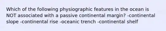 Which of the following physiographic features in the ocean is NOT associated with a passive continental margin? -continental slope -continental rise -oceanic trench -continental shelf