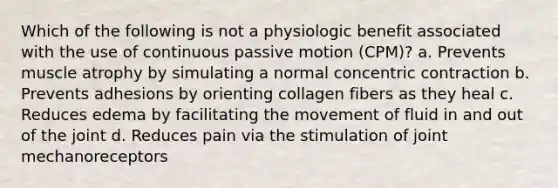 Which of the following is not a physiologic benefit associated with the use of continuous passive motion (CPM)? a. Prevents muscle atrophy by simulating a normal concentric contraction b. Prevents adhesions by orienting collagen fibers as they heal c. Reduces edema by facilitating the movement of fluid in and out of the joint d. Reduces pain via the stimulation of joint mechanoreceptors