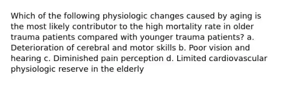 Which of the following physiologic changes caused by aging is the most likely contributor to the high mortality rate in older trauma patients compared with younger trauma patients? a. Deterioration of cerebral and motor skills b. Poor vision and hearing c. Diminished pain perception d. Limited cardiovascular physiologic reserve in the elderly