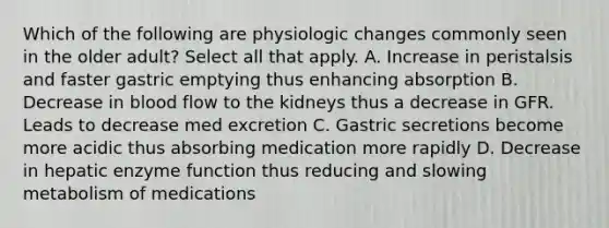 Which of the following are physiologic changes commonly seen in the older adult? Select all that apply. A. Increase in peristalsis and faster gastric emptying thus enhancing absorption B. Decrease in blood flow to the kidneys thus a decrease in GFR. Leads to decrease med excretion C. Gastric secretions become more acidic thus absorbing medication more rapidly D. Decrease in hepatic enzyme function thus reducing and slowing metabolism of medications