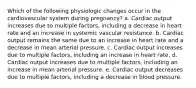 Which of the following physiologic changes occur in the cardiovascular system during pregnancy? a. Cardiac output increases due to multiple factors, including a decrease in heart rate and an increase in systemic vascular resistance. b. Cardiac output remains the same due to an increase in heart rate and a decrease in mean arterial pressure. c. Cardiac output increases due to multiple factors, including an increase in heart rate. d. Cardiac output increases due to multiple factors, including an increase in mean arterial pressure. e. Cardiac output decreases due to multiple factors, including a decrease in blood pressure.