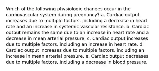 Which of the following physiologic changes occur in the cardiovascular system during pregnancy? a. Cardiac output increases due to multiple factors, including a decrease in heart rate and an increase in systemic vascular resistance. b. Cardiac output remains the same due to an increase in heart rate and a decrease in mean arterial pressure. c. Cardiac output increases due to multiple factors, including an increase in heart rate. d. Cardiac output increases due to multiple factors, including an increase in mean arterial pressure. e. Cardiac output decreases due to multiple factors, including a decrease in blood pressure.