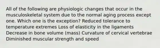 All of the following are physiologic changes that occur in the musculoskeletal system due to the normal aging process except one. Which one is the exception? Reduced tolerance to temperature extremes Loss of elasticity in the ligaments Decrease in bone volume (mass) Curvature of cervical vertebrae Diminished muscular strength and speed