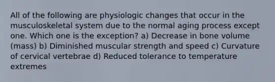 All of the following are physiologic changes that occur in the musculoskeletal system due to the normal aging process except one. Which one is the exception? a) Decrease in bone volume (mass) b) Diminished muscular strength and speed c) Curvature of cervical vertebrae d) Reduced tolerance to temperature extremes