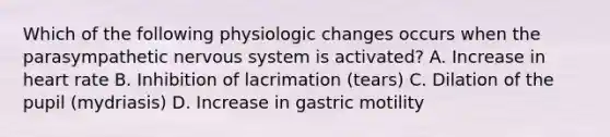 Which of the following physiologic changes occurs when the parasympathetic nervous system is activated? A. Increase in heart rate B. Inhibition of lacrimation (tears) C. Dilation of the pupil (mydriasis) D. Increase in gastric motility